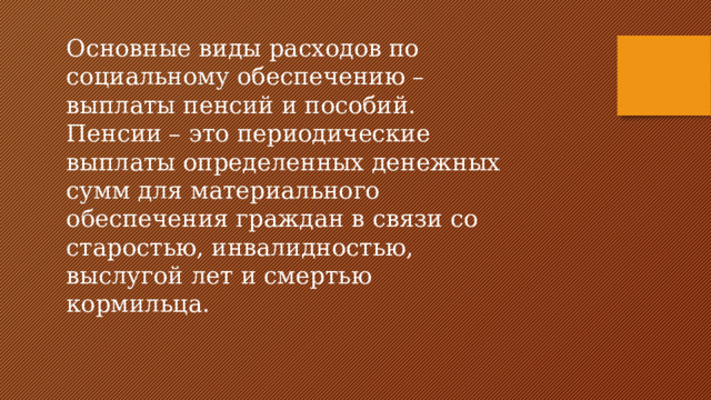 Основные виды расходов по социальному обеспечению – выплаты пенсий и пособий. Пенсии – это периодические выплаты определенных денежных сумм для материального обеспечения граждан в связи со старостью, инвалидностью, выслугой лет и смертью кормильца. 