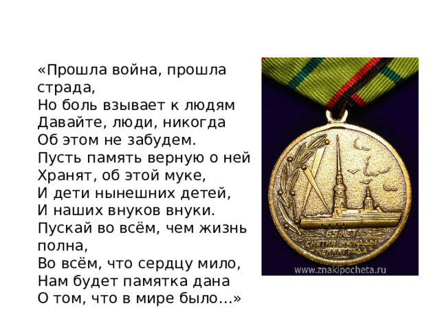 «Прошла война, прошла страда, Но боль взывает к людям Давайте, люди, никогда Об этом не забудем. Пусть память верную о ней Хранят, об этой муке, И дети нынешних детей, И наших внуков внуки. Пускай во всём, чем жизнь полна, Во всём, что сердцу мило, Нам будет памятка дана О том, что в мире было…» 
