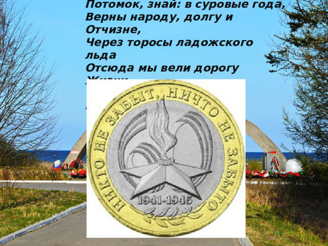 Потомок, знай: в суровые года,  Верны народу, долгу и Отчизне,  Через торосы ладожского льда  Отсюда мы вели дорогу Жизни,  Чтоб жизнь не умирала никогда.  