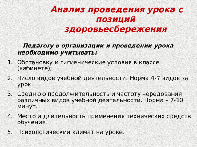  Анализ проведения урока с позиций здоровьесбережения  Педагогу в организации и проведении урока необходимо учитывать: Обстановку и гигиенические условия в классе (кабинете); Число видов учебной деятельности. Норма 4-7 видов за урок. Среднюю продолжительность и частоту чередования различных видов учебной деятельности. Норма – 7-10 минут. Место и длительность применения технических средств обучения. Психологический климат на уроке. 