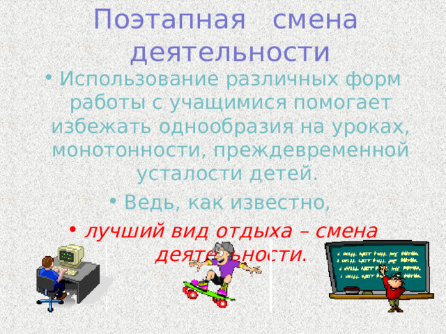 Поэтапная смена деятельности Использование различных форм работы с учащимися помогает избежать однообразия на уроках, монотонности, преждевременной усталости детей. Ведь, как известно, лучший вид отдыха – смена деятельности .  