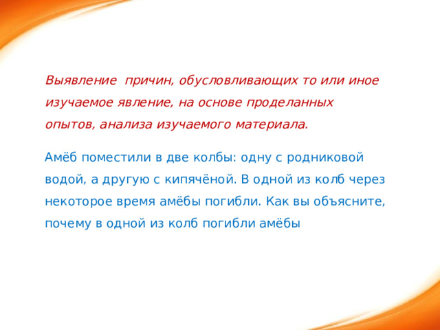 Выявление причин, обусловливающих то или иное изучаемое явление, на основе проделанных опытов, анализа изучаемого материала. Амёб поместили в две колбы: одну с родниковой водой, а другую с кипячёной. В одной из колб через некоторое время амёбы погибли. Как вы объясните, почему в одной из колб погибли амёбы 