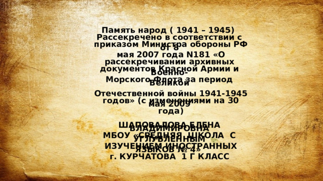 Память народ ( 1941 – 1945)  Рассекречено в соответствии с   приказом Министра обороны РФ от 8   мая 2007 года N181 «О   рассекречивании архивных  документов Красной Армии и Военно-  Морского Флота за период Великой    Отечественной войны 1941-1945   годов» (с изменениями на 30 мая 2009   года)    ШАПОВАЛОВА ЕЛЕНА ВЛАДИМИРОВНА  МБОУ «СРЕДНЯЯ ШКОЛА С УГЛУБЛЕННЫМ   ИЗУЧЕНИЕМ ИНОСТРАННЫХ ЯЗЫКОВ № 4»  г. КУРЧАТОВА 1 Г КЛАСС  