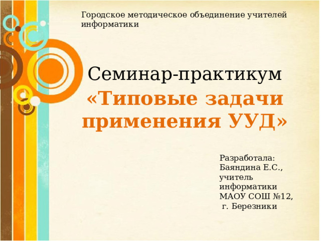 Городское методическое объединение учителей информатики Семинар-практикум «Типовые задачи применения УУД» Разработала: Баяндина Е.С., учитель информатики МАОУ СОШ №12,  г. Березники 