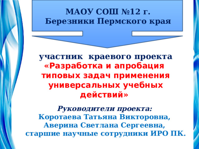 МАОУ СОШ №12 г. Березники Пермского края  участник краевого проекта «Разработка и апробация типовых задач применения универсальных учебных действий»   Руководители проекта:  Коротаева Татьяна Викторовна,  Аверина Светлана Сергеевна,  старшие научные сотрудники ИРО ПК. 