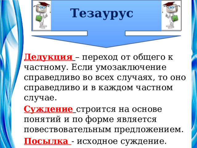 Тезаурус Дедукция  – переход от общего к частному. Если умозаключение справедливо во всех случаях, то оно справедливо и в каждом частном случае. Суждение  строится на основе понятий и по форме является повествовательным предложением. Посылка - исходное суждение. 