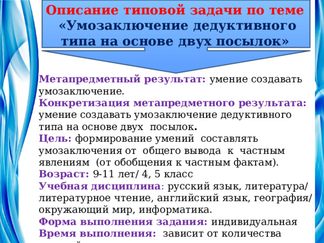 Описание типовой задачи по теме   «Умозаключение дедуктивного типа на основе двух посылок» Метапредметный результат: умение создавать умозаключение. Конкретизация метапредметного результата: умение создавать умозаключение дедуктивного типа на основе двух посылок . Цель: формирование умений составлять умозаключения от общего вывода к частным явлениям (от обобщения к частным фактам). Возраст:  9-11 лет/ 4, 5 класс Учебная дисциплина : русский язык, литература/литературное чтение, английский язык, география/окружающий мир, информатика. Форма выполнения задания: индивидуальная Время выполнения: зависит от количества заданий Количество заданий:  