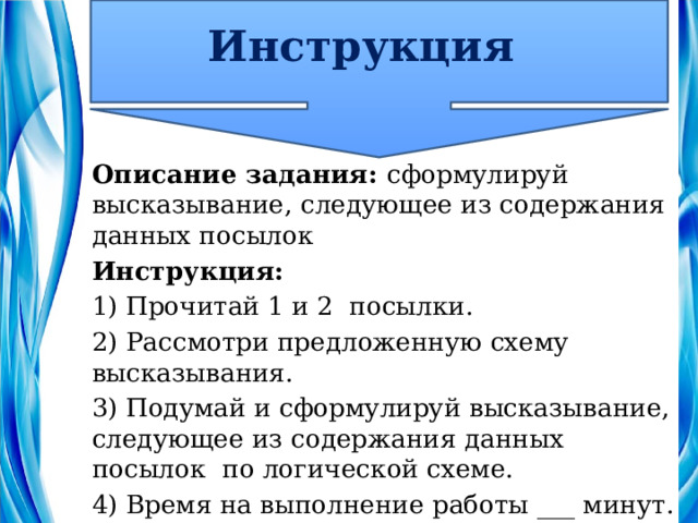 Инструкция Описание задания: сформулируй высказывание, следующее из содержания данных посылок Инструкция: 1) Прочитай 1 и 2 посылки. 2) Рассмотри предложенную схему высказывания. 3) Подумай и сформулируй высказывание, следующее из содержания данных посылок по логической схеме. 4) Время на выполнение работы ___ минут. 