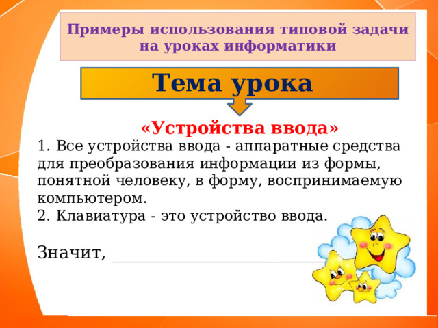 Примеры использования типовой задачи на уроках информатики Тема урока  «Устройства ввода» 1. Все устройства ввода - аппаратные средства для преобразования информации из формы, понятной человеку, в форму, воспринимаемую компьютером. 2. Клавиатура - это устройство ввода. Значит, _________________________ 