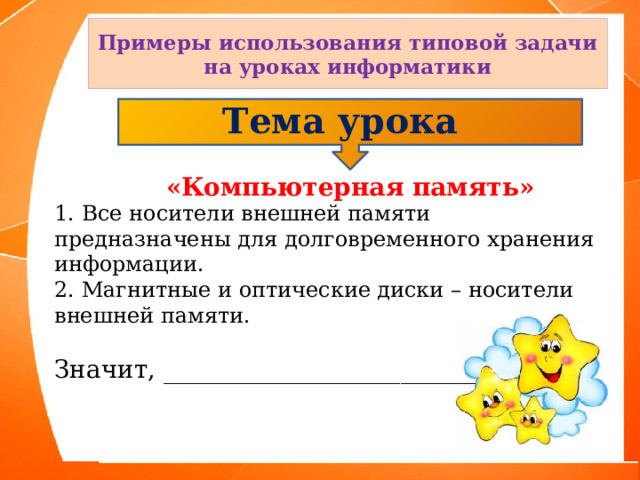 Примеры использования типовой задачи на уроках информатики Тема урока  «Компьютерная память» 1.  Все носители внешней памяти предназначены для долговременного хранения информации. 2. Магнитные и оптические диски – носители внешней памяти. Значит, _________________________ 