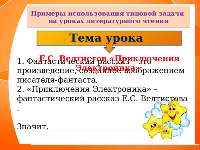 Примеры использования типовой задачи на уроках литературного чтения Тема урока  Е.С. Велтистов «Приключения Электроника» 1. Фантастический рассказ – это произведение, созданное воображением писателя-фантаста. 2. «Приключения Электроника» – фантастический рассказ Е.С. Велтистова . Значит, _________________________ 