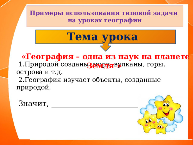 Примеры использования типовой задачи на уроках географии Тема урока  «География – одна из наук на планете Земля »  1.Природой созданы моря, вулканы, горы, острова и т.д.  2.География изучает объекты, созданные природой.  Значит, _______________________ 