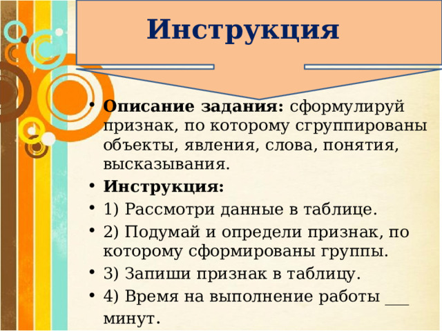 Инструкция Описание задания: сформулируй признак, по которому сгруппированы объекты, явления, слова, понятия, высказывания. Инструкция: 1) Рассмотри данные в таблице. 2) Подумай и определи признак, по которому сформированы группы. 3) Запиши признак в таблицу. 4) Время на выполнение работы ___ минут .  
