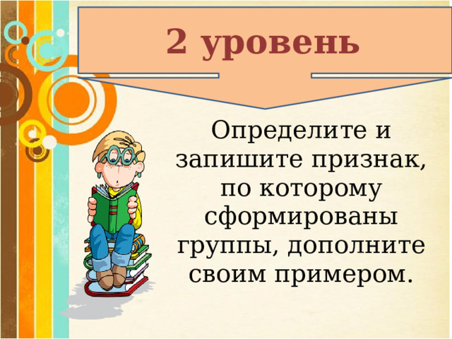 2 уровень Определите и запишите признак, по которому сформированы группы, дополните своим примером. 
