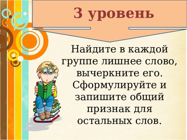 3 уровень Найдите в каждой группе лишнее слово, вычеркните его. Сформулируйте и запишите общий признак для остальных слов. 