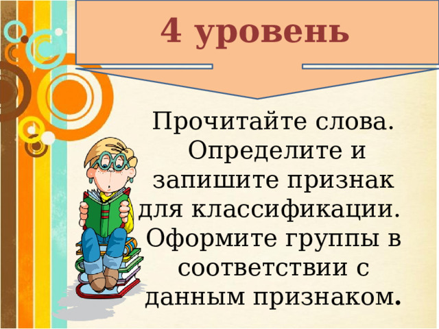 4 уровень Прочитайте слова.  Определите и запишите признак для классификации. Оформите группы в соответствии с данным признаком . 