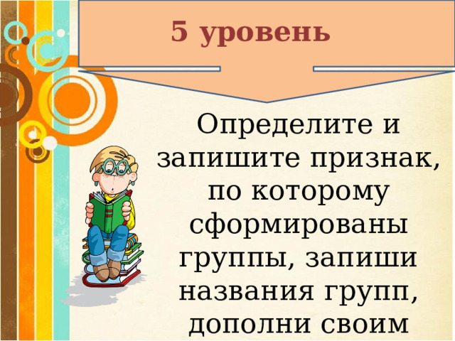 5 уровень Определите и запишите признак, по которому сформированы группы, запиши названия групп, дополни своим примером.  