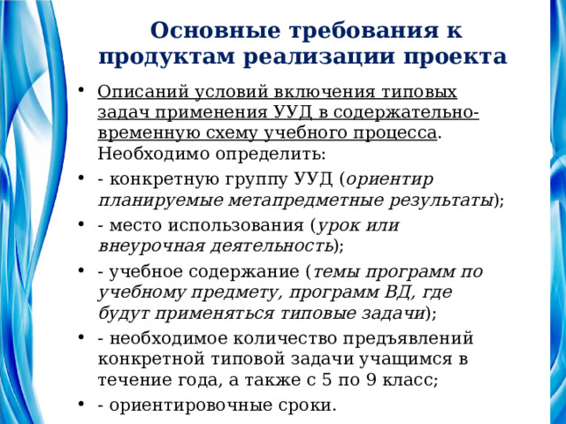 Основные требования к продуктам реализации проекта Описаний условий включения типовых задач применения УУД в содержательно-временную схему учебного процесса . Необходимо определить: - конкретную группу УУД ( ориентир планируемые метапредметные результаты ); - место использования ( урок или внеурочная деятельность ); - учебное содержание ( темы программ по учебному предмету, программ ВД, где будут применяться типовые задачи ); - необходимое количество предъявлений конкретной типовой задачи учащимся в течение года, а также с 5 по 9 класс; - ориентировочные сроки. 