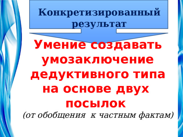 Конкретизированный результат Умение создавать умозаключение дедуктивного типа на основе двух посылок (от обобщения к частным фактам) 
