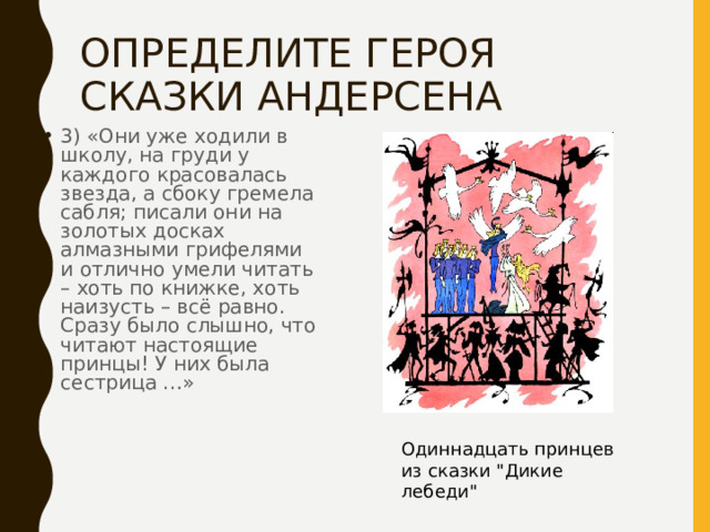 ОПРЕДЕЛИТЕ ГЕРОЯ СКАЗКИ АНДЕРСЕНА 3) «Они уже ходили в школу, на груди у каждого красовалась звезда, а сбоку гремела сабля; писали они на золотых досках алмазными грифелями и отлично умели читать – хоть по книжке, хоть наизусть – всё равно. Сразу было слышно, что читают настоящие принцы! У них была сестрица …» Одиннадцать принцев из сказки 