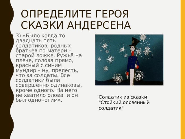 ОПРЕДЕЛИТЕ ГЕРОЯ СКАЗКИ АНДЕРСЕНА 3) «Было когда-то двадцать пять солдатиков, родных братьев по матери – старой ложке. Ружьё на плече, голова прямо, красный с синим мундир – ну, прелесть, что за солдаты. Все солдатики были совершенно одинаковы, кроме одного. На него не хватило олова, и он был одноногим». Солдатик из сказки 