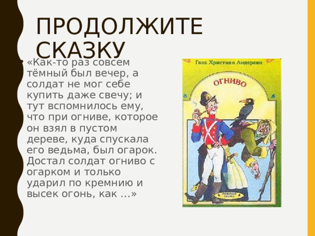ПРОДОЛЖИТЕ СКАЗКУ «Как-то раз совсем тёмный был вечер, а солдат не мог себе купить даже свечу; и тут вспомнилось ему, что при огниве, которое он взял в пустом дереве, куда спускала его ведьма, был огарок. Достал солдат огниво с огарком и только ударил по кремнию и высек огонь, как …» 