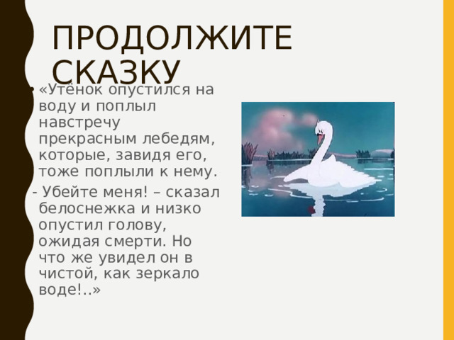 ПРОДОЛЖИТЕ СКАЗКУ «Утёнок опустился на воду и поплыл навстречу прекрасным лебедям, которые, завидя его, тоже поплыли к нему.  - Убейте меня! – сказал белоснежка и низко опустил голову, ожидая смерти. Но что же увидел он в чистой, как зеркало воде!..» 