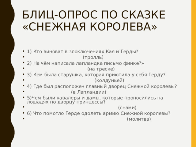 БЛИЦ-ОПРОС ПО СКАЗКЕ «СНЕЖНАЯ КОРОЛЕВА» 1) Кто виноват в злоключениях Кая и Герды?  (тролль) 2) На чём написала лапландка письмо финке?»  (на треске) 3) Кем была старушка, которая приютила у себя Герду?  (колдуньей) 4) Где был расположен главный дворец Снежной королевы?  (в Лапландии) 5)Чем были кавалеры и дамы, которые проносились на лошадях по дворцу принцессы?  (снами) 6) Что помогло Герде одолеть армию Снежной королевы?  (молитва) 