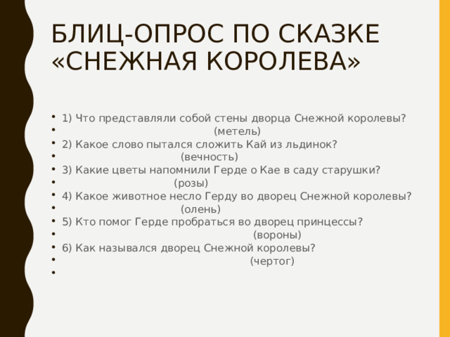 БЛИЦ-ОПРОС ПО СКАЗКЕ «СНЕЖНАЯ КОРОЛЕВА» 1) Что представляли собой стены дворца Снежной королевы?  (метель) 2) Какое слово пытался сложить Кай из льдинок?  (вечность) 3) Какие цветы напомнили Герде о Кае в саду старушки?  (розы) 4) Какое животное несло Герду во дворец Снежной королевы?  (олень) 5) Кто помог Герде пробраться во дворец принцессы?  (вороны) 6) Как назывался дворец Снежной королевы?  (чертог) 