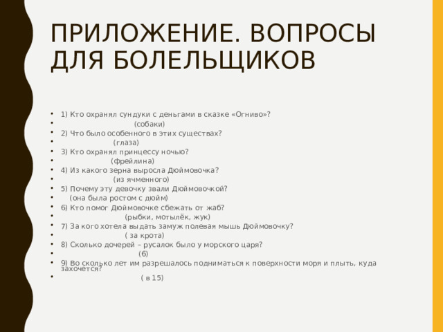 ПРИЛОЖЕНИЕ. ВОПРОСЫ ДЛЯ БОЛЕЛЬЩИКОВ 1) Кто охранял сундуки с деньгами в сказке «Огниво»?  (собаки) 2) Что было особенного в этих существах?  (глаза) 3) Кто охранял принцессу ночью?  (фрейлина) 4) Из какого зерна выросла Дюймовочка?  (из ячменного) 5) Почему эту девочку звали Дюймовочкой?  (она была ростом с дюйм) 6) Кто помог Дюймовочке сбежать от жаб?  (рыбки, мотылёк, жук) 7) За кого хотела выдать замуж полевая мышь Дюймовочку?  ( за крота) 8) Сколько дочерей – русалок было у морского царя?  (6) 9) Во сколько лет им разрешалось подниматься к поверхности моря и плыть, куда захочется?  ( в 15) 