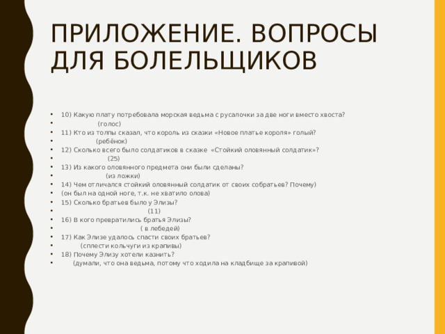 ПРИЛОЖЕНИЕ. ВОПРОСЫ ДЛЯ БОЛЕЛЬЩИКОВ 10) Какую плату потребовала морская ведьма с русалочки за две ноги вместо хвоста?  (голос) 11) Кто из толпы сказал, что король из сказки «Новое платье короля» голый?  (ребёнок) 12) Сколько всего было солдатиков в сказке «Стойкий оловянный солдатик»?  (25) 13) Из какого оловянного предмета они были сделаны?  (из ложки) 14) Чем отличался стойкий оловянный солдатик от своих собратьев? Почему) (он был на одной ноге, т.к. не хватило олова) 15) Сколько братьев было у Элизы?  (11) 16) В кого превратились братья Элизы?  ( в лебедей) 17) Как Элизе удалось спасти своих братьев?  (сплести кольчуги из крапивы) 18) Почему Элизу хотели казнить?  (думали, что она ведьма, потому что ходила на кладбище за крапивой) 