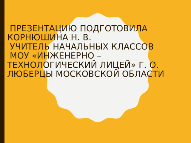  ПРЕЗЕНТАЦИЮ ПОДГОТОВИЛА КОРНЮШИНА Н. В.  УЧИТЕЛЬ НАЧАЛЬНЫХ КЛАССОВ  МОУ «ИНЖЕНЕРНО – ТЕХНОЛОГИЧЕСКИЙ ЛИЦЕЙ» Г. О. ЛЮБЕРЦЫ МОСКОВСКОЙ ОБЛАСТИ 