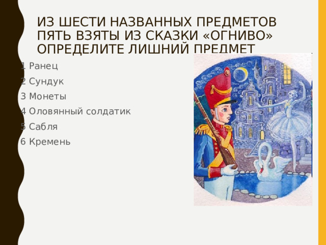 ИЗ ШЕСТИ НАЗВАННЫХ ПРЕДМЕТОВ ПЯТЬ ВЗЯТЫ ИЗ СКАЗКИ «ОГНИВО» ОПРЕДЕЛИТЕ ЛИШНИЙ ПРЕДМЕТ 1 Ранец 2 Сундук 3 Монеты 4 Оловянный солдатик 5 Сабля 6 Кремень 