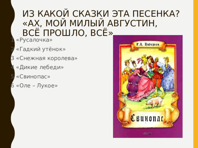 ИЗ КАКОЙ СКАЗКИ ЭТА ПЕСЕНКА?  «АХ, МОЙ МИЛЫЙ АВГУСТИН,  ВСЁ ПРОШЛО, ВСЁ» 1 «Русалочка» 2 «Гадкий утёнок» 3 «Снежная королева» 4 «Дикие лебеди» 5 «Свинопас» 6 «Оле – Лукое» 