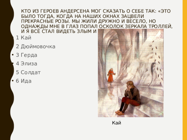 КТО ИЗ ГЕРОЕВ АНДЕРСЕНА МОГ СКАЗАТЬ О СЕБЕ ТАК: «ЭТО БЫЛО ТОГДА, КОГДА НА НАШИХ ОКНАХ ЗАЦВЕЛИ ПРЕКРАСНЫЕ РОЗЫ. МЫ ЖИЛИ ДРУЖНО И ВЕСЕЛО, НО ОДНАЖДЫ МНЕ В ГЛАЗ ПОПАЛ ОСКОЛОК ЗЕРКАЛА ТРОЛЛЕЙ, И Я ВСЁ СТАЛ ВИДЕТЬ ЗЛЫМ И БЕЗОБРАЗНЫМ» 1 Кай 2 Дюймовочка 3 Герда 4 Элиза 5 Солдат 6 Ида Кай 