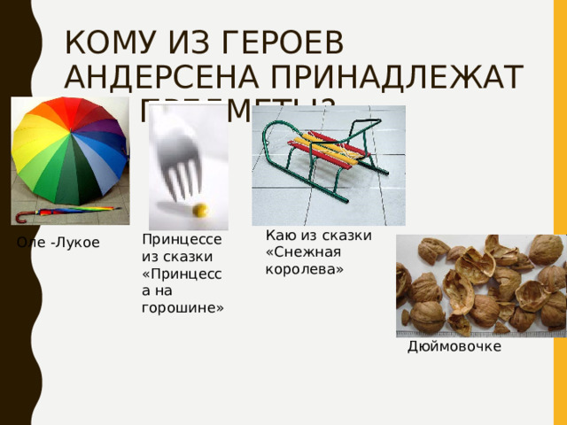 КОМУ ИЗ ГЕРОЕВ АНДЕРСЕНА ПРИНАДЛЕЖАТ ЭТИ ПРЕДМЕТЫ? Каю из сказки «Снежная королева» Принцессе из сказки «Принцесса на горошине» Оле -Лукое Дюймовочке 