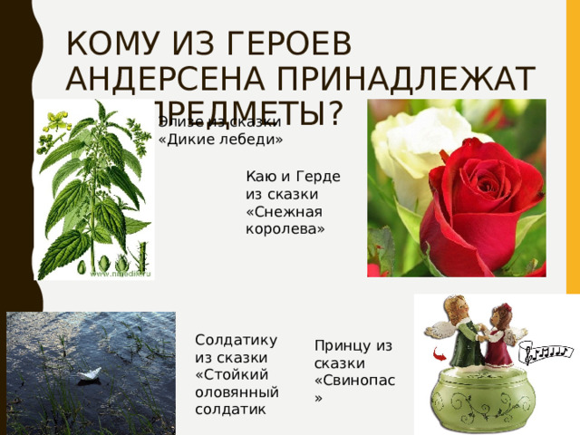 КОМУ ИЗ ГЕРОЕВ АНДЕРСЕНА ПРИНАДЛЕЖАТ ЭТИ ПРЕДМЕТЫ? Элизе из сказки «Дикие лебеди» Каю и Герде из сказки «Снежная королева» Солдатику из сказки «Стойкий оловянный солдатик Принцу из сказки «Свинопас» 