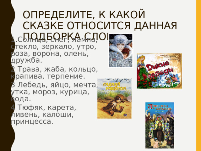 ОПРЕДЕЛИТЕ, К КАКОЙ СКАЗКЕ ОТНОСИТСЯ ДАННАЯ ПОДБОРКА СЛОВ. 1.Солнце, снег, лампа, стекло, зеркало, утро, роза, ворона, олень, дружба. 2 Трава, жаба, кольцо, крапива, терпение. 3 Лебедь, яйцо, мечта, утка, мороз, курица, вода. 4 Тюфяк, карета, ливень, калоши, принцесса. 