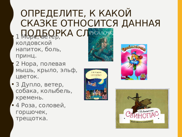ОПРЕДЕЛИТЕ, К КАКОЙ СКАЗКЕ ОТНОСИТСЯ ДАННАЯ ПОДБОРКА СЛОВ. 1 Море, ветер, колдовской напиток, боль, принц. 2 Нора, полевая мышь, крыло, эльф, цветок. 3 Дупло, ветер, собака, колыбель, кремень. 4 Роза, соловей, горшочек, трещотка. 