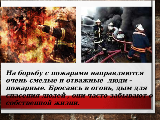 На борьбу с пожарами направляются очень смелые и отважные люди – пожарные. Бросаясь в огонь, дым для спасения людей , они часто забывают о собственной жизни. 