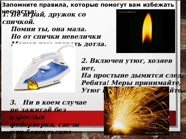 Запомните правила, которые помогут вам избежать несчастья:  1. Не играй, дружок со спичкой.  Помни ты, она мала.  Но от спички невелички  Может дом сгореть дотла. 2. Включен утюг, хозяев нет, На простыне дымится след. Ребята! Меры принимайте, Утюг горячий выключайте. 3. Ни в коем случае не зажигай без взрослых фейерверки, свечи или бенгальские огни.   