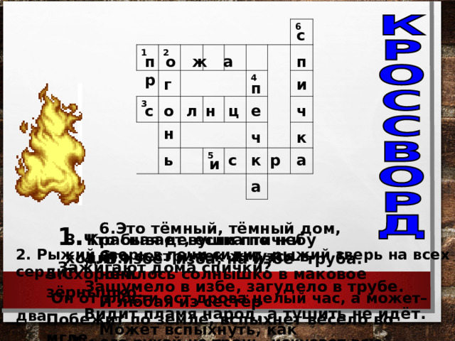1 2 3   6 4 5 с п о ж а р п и г п с л н е ч о ц н ч к с а р ь к и а 6.Это тёмный, тёмный дом, Сто сестричек жмутся в нём. И любая из сестёр Может вспыхнуть, как костёр! Что бывает, если птички 3. Красная девушка по небу ходит. Зажигают дома спички? 2. Рыжий зверь в печи сидит, рыжий зверь на всех сердит.  Он от злости ест дрова целый час, а может– два.  Ты его рукой не тронь, искусает всю ладонь. 4. В избе– изба, на избе– труба. Зашумело в избе, загудело в трубе. Видит пламя народ, а тушить не идёт. 5.Схоронилось солнышко в маковое зёрнышко. Побежит по земле, вспыхнет весело во мгле. 