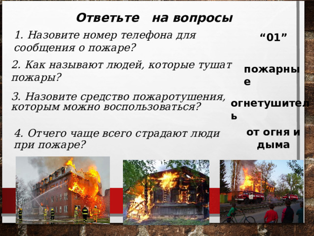 Ответьте на вопросы 1. Назовите номер телефона для сообщения о пожаре? “ 01” 2. Как называют людей, которые тушат пожары? пожарные 3. Назовите средство пожаротушения, которым можно воспользоваться? огнетушитель от огня и дыма 4. Отчего чаще всего страдают люди при пожаре? 