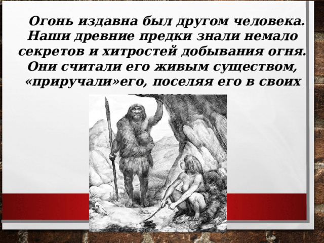  Огонь издавна был другом человека. Наши древние предки знали немало секретов и хитростей добывания огня. Они считали его живым существом, «приручали»его, поселяя его в своих пещерах.  