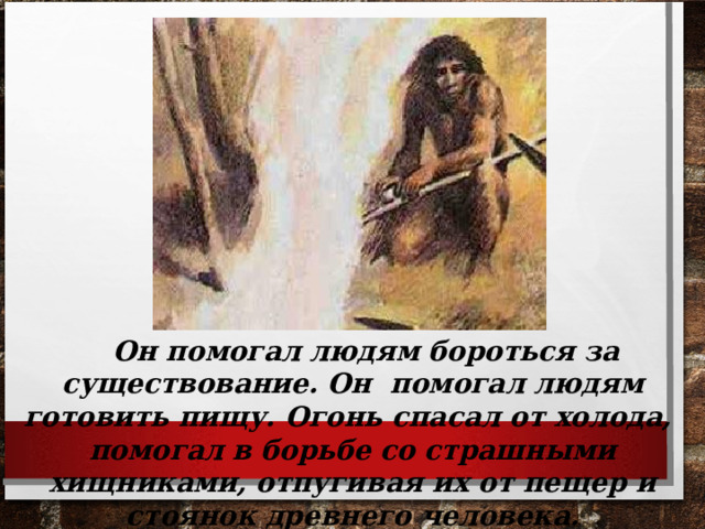  Он помогал людям бороться за существование. Он помогал людям готовить пищу. Огонь спасал от холода, помогал в борьбе со страшными хищниками, отпугивая их от пещер и стоянок древнего человека.  