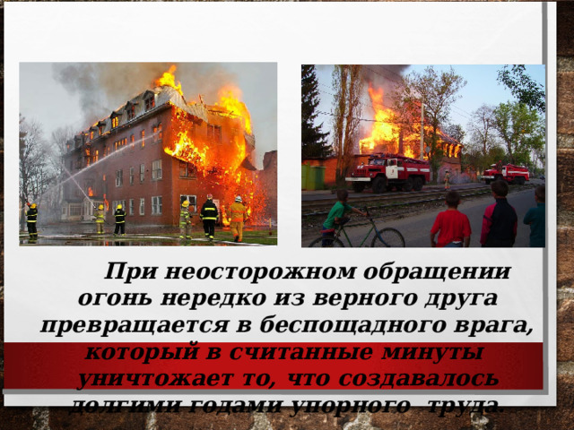  При неосторожном обращении огонь нередко из верного друга превращается в беспощадного врага, который в считанные минуты уничтожает то, что создавалось долгими годами упорного труда. 