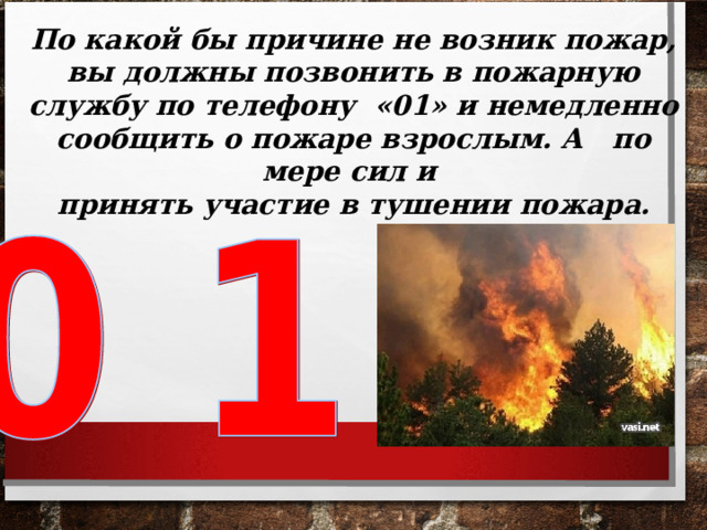 По какой бы причине не возник пожар, вы должны позвонить в пожарную службу по телефону «01» и немедленно сообщить о пожаре взрослым. А по мере сил и принять участие в тушении пожара.  
