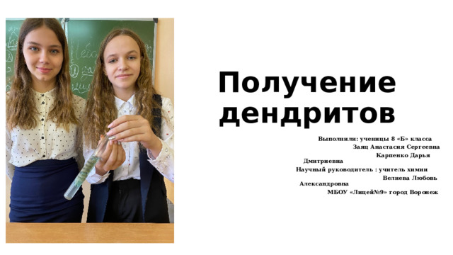 Получение дендритов  Выполнили: ученицы 8 «Б» класса  Заяц Анастасия Сергеевна  Карпенко Дарья Дмитриевна  Научный руководитель : учитель химии  Велиева Любовь Александровна  МБОУ «Лицей№9» город Воронеж 