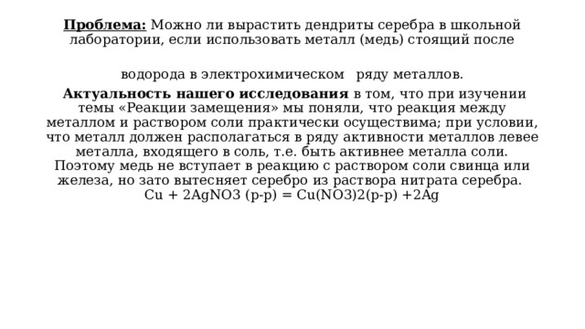 Проблема: Можно ли вырастить дендриты серебра в школьной лаборатории, если использовать металл (медь) стоящий после водорода в электрохимическом  ряду металлов.   Актуальность нашего исследования в том, что при изучении темы «Реакции замещения» мы поняли, что реакция между металлом и раствором соли практически осуществима; при условии, что металл должен располагаться в ряду активности металлов левее металла, входящего в соль, т.е. быть активнее металла соли. Поэтому медь не вступает в реакцию с раствором соли свинца или железа, но зато вытесняет серебро из раствора нитрата серебра.  Cu + 2AgNO3 (p-p) = Cu(NO3)2(p-р) +2Ag   