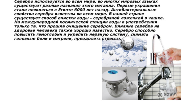 Серебро используется во всем мире, во многих мировых языках существуют разные названия этого металла. Первые украшения стали появляться в Египте 6000 лет назад. Антибактериальные свойства серебра известны во всем мире. В нашей стране существует способ очистки воды – серебряной ложечкой в чашке. На международной космической станции воды в употреблении только та, что прошла очищение серебром. Влияние серебра на здоровье человека также хорошо известно. Серебро способно повысить гемоглобин и укрепить нервную систему, снимать головные боли и мигрени, преодолеть стрессы. 